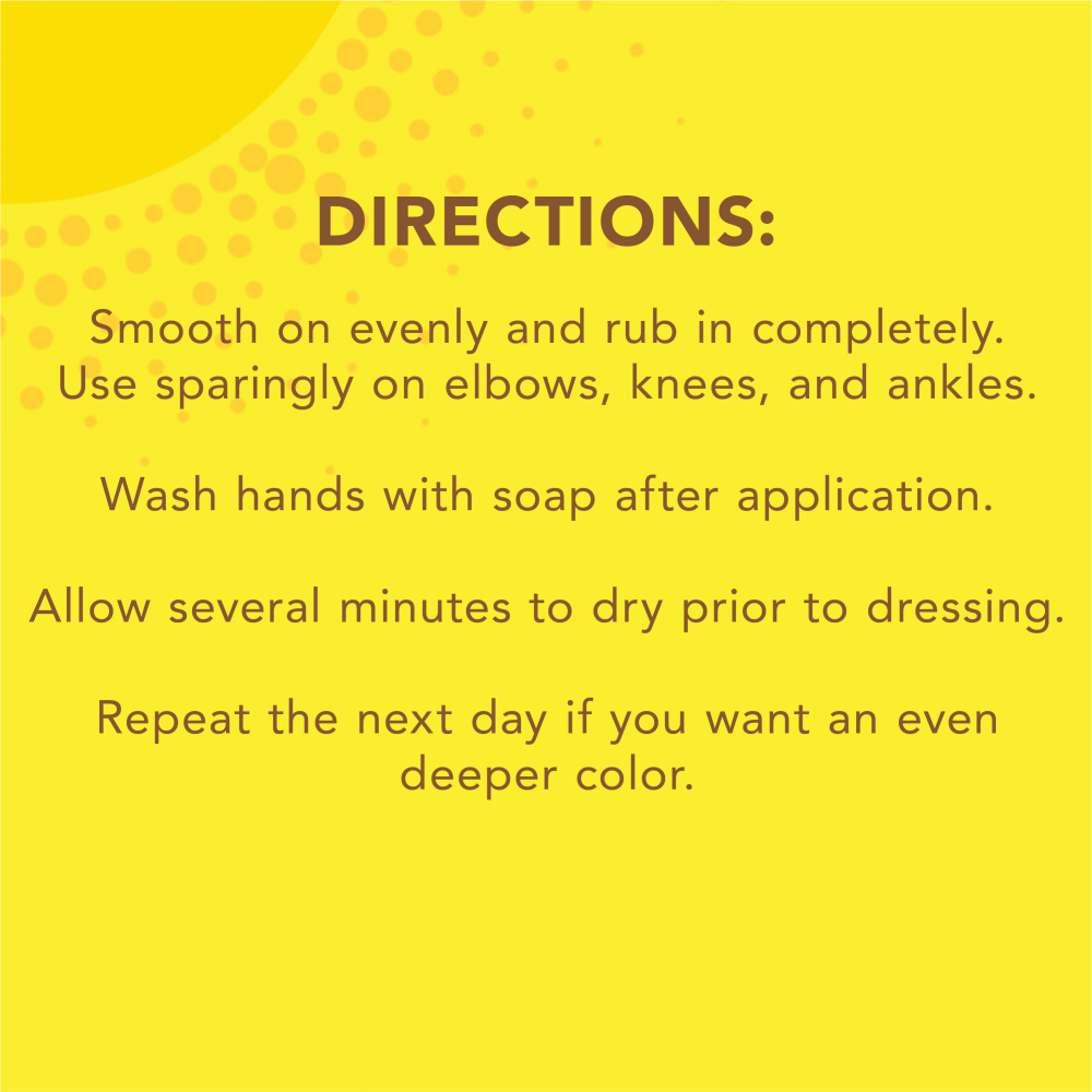 Directions: Smooth on evenly and rub in completely. Use sparingly on elbows, knees, and ankles. Wash hands with soap after application. Allow several minutes to dry prior to dressing. Repeat the next day if you want an even deeper color.